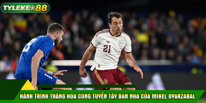 Hành trình thăng hoa cùng tuyển Tây Ban Nha của Mikel Oyarzabal