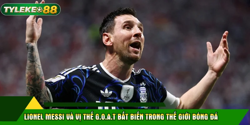 Lionel Messi và vị thế G.O.A.T bất biến trong thế giới bóng đá